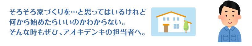 そろそろ家づくりを…と思ってはいるけれど何から始めたらいいのかわからない。そんな時もぜひ、アオキデンキへ。