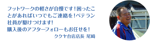 フットワークの軽さが自慢です！困ったことがあればいつでもご連絡ください！購入後のアフターフォローもお任せください！ククヤ台店長