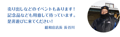 売り出しなどのイベントは記念品などもご用意しております！せひ遊びに来てください！ 総和店店長